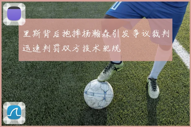 里斯背后抱摔杨瀚森引发争议裁判迅速判罚双方技术犯规
