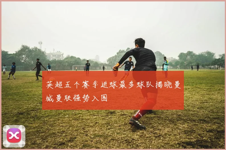 英超五个赛季进球最多球队揭晓曼城曼联强势入围