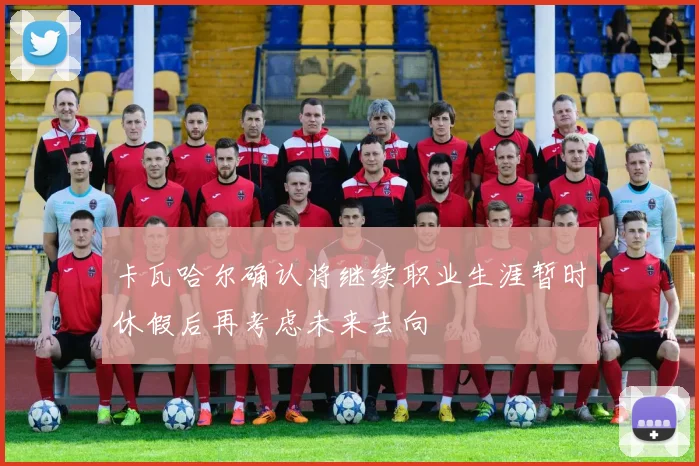 卡瓦哈尔确认将继续职业生涯暂时休假后再考虑未来去向