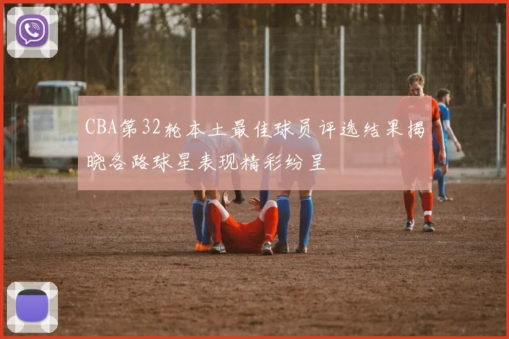 CBA第32轮本土最佳球员评选结果揭晓各路球星表现精彩纷呈