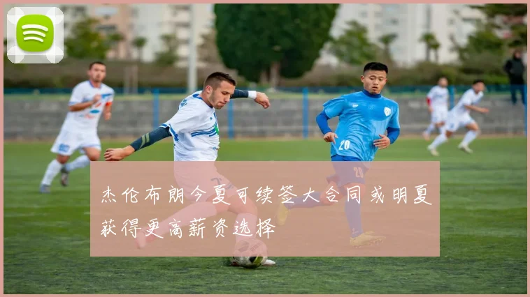 杰伦布朗今夏可续签大合同或明夏获得更高薪资选择