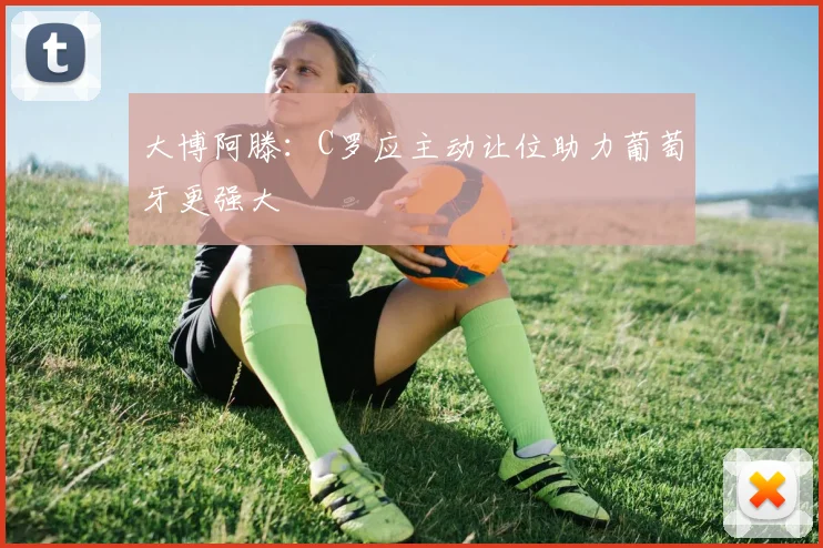 大博阿滕：C罗应主动让位助力葡萄牙更强大