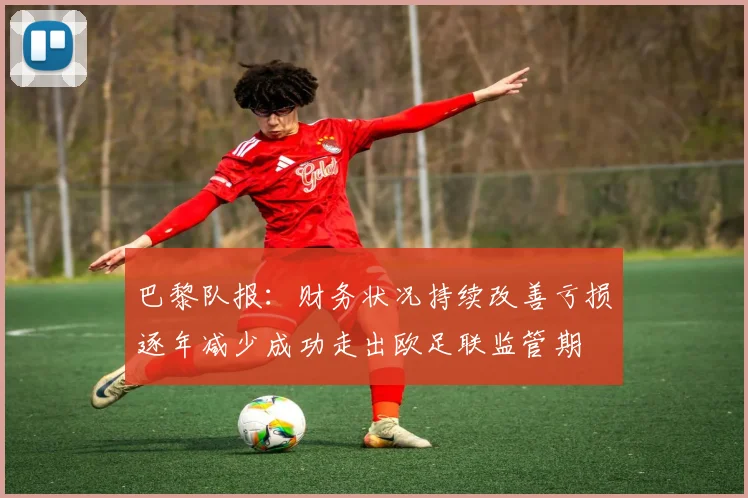巴黎队报：财务状况持续改善亏损逐年减少成功走出欧足联监管期