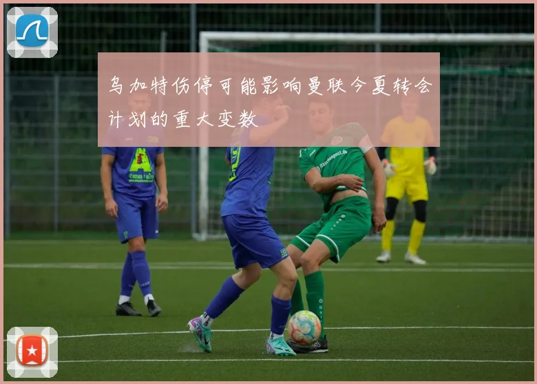 乌加特伤停可能影响曼联今夏转会计划的重大变数