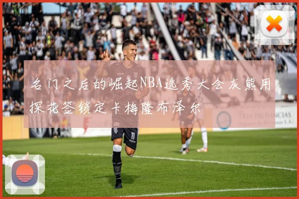 名门之后的崛起NBA选秀大会灰熊用探花签锁定卡梅隆布泽尔