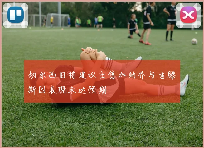 切尔西旧将建议出售加纳乔与吉滕斯因表现未达预期