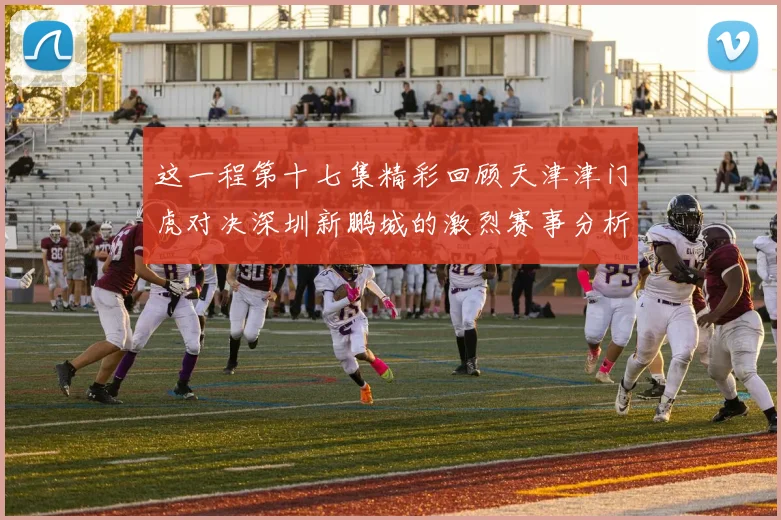 这一程第十七集精彩回顾天津津门虎对决深圳新鹏城的激烈赛事分析与亮点解读