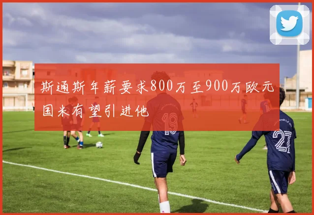斯通斯年薪要求800万至900万欧元国米有望引进他
