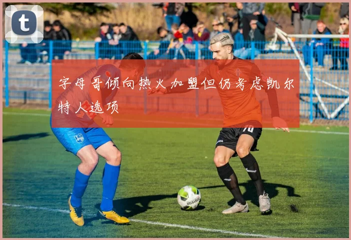 字母哥倾向热火加盟但仍考虑凯尔特人选项