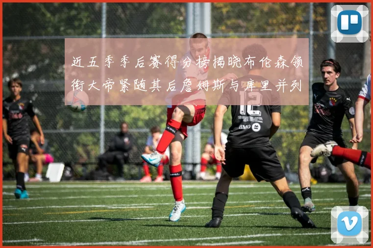 近五季季后赛得分榜揭晓布伦森领衔大帝紧随其后詹姆斯与库里并列第四