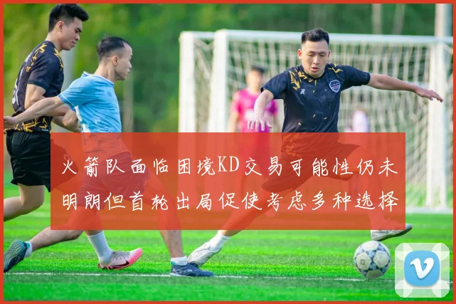 火箭队面临困境KD交易可能性仍未明朗但首轮出局促使考虑多种选择