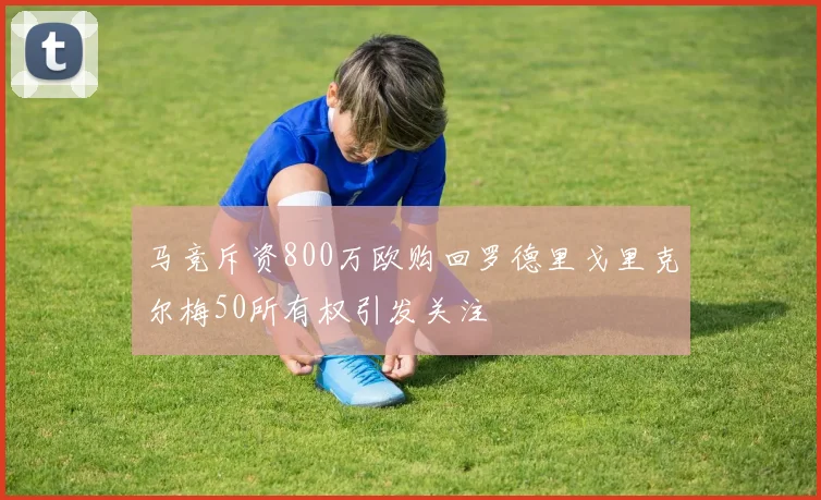 马竞斥资800万欧购回罗德里戈里克尔梅50所有权引发关注
