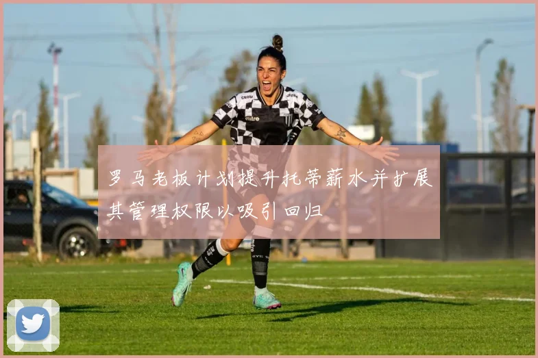罗马老板计划提升托蒂薪水并扩展其管理权限以吸引回归