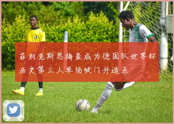 菲利克斯恩梅查成为德国队世界杯历史第三人单场破门并造点