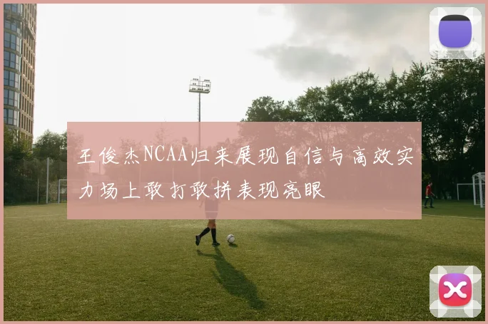 王俊杰NCAA归来展现自信与高效实力场上敢打敢拼表现亮眼