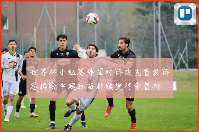 世界杯小组赛韩国对阵捷克首发阵容揭晓中超独苗朴镇燮待命替补