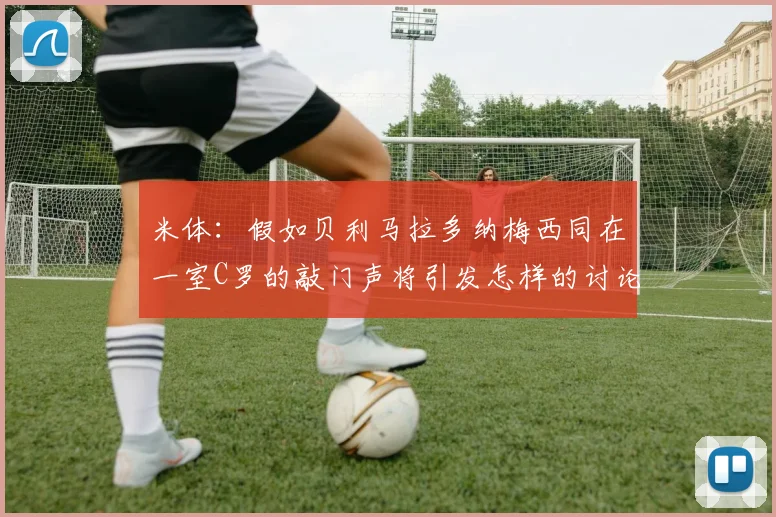 米体：假如贝利马拉多纳梅西同在一室C罗的敲门声将引发怎样的讨论