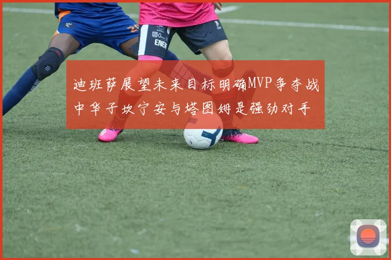 迪班萨展望未来目标明确MVP争夺战中华子坎宁安与塔图姆是强劲对手