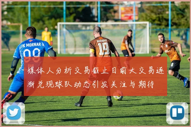 媒体人分析交易截止日前大交易逐渐兑现球队动态引发关注与期待