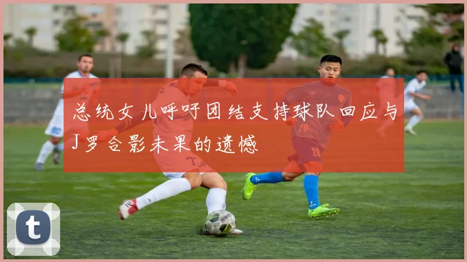 总统女儿呼吁团结支持球队回应与J罗合影未果的遗憾