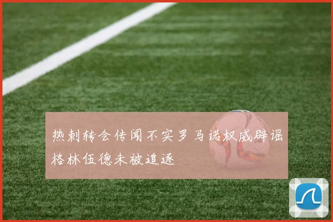 热刺转会传闻不实罗马诺权威辟谣格林伍德未被追逐