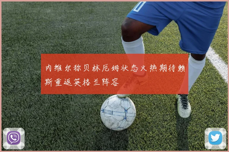 内维尔称贝林厄姆状态火热期待赖斯重返英格兰阵容
